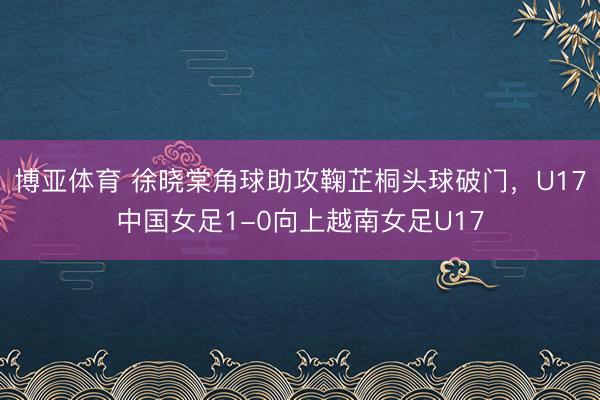 博亚体育 徐晓棠角球助攻鞠芷桐头球破门，U17中国女足1-0向上越南女足U17