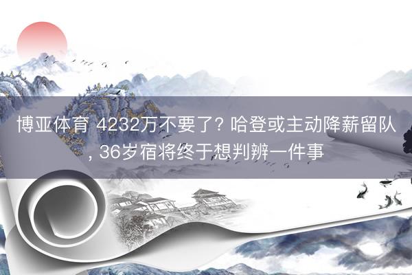 博亚体育 4232万不要了? 哈登或主动降薪留队， 36岁宿将终于想判辨一件事