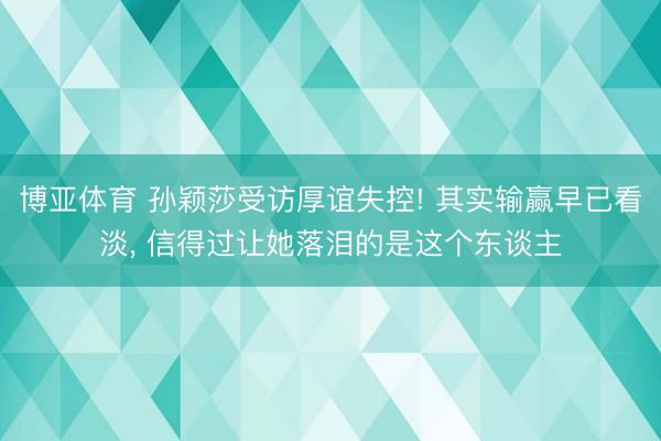 博亚体育 孙颖莎受访厚谊失控! 其实输赢早已看淡， 信得过让她落泪的是这个东谈主