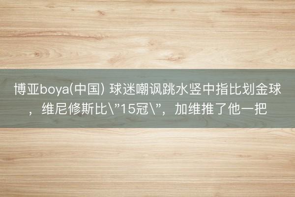 博亚boya(中国) 球迷嘲讽跳水竖中指比划金球,维尼修斯比