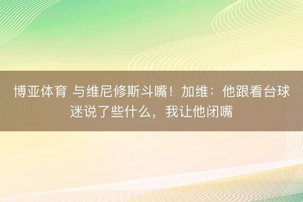 博亚体育 与维尼修斯斗嘴！加维：他跟看台球迷说了些什么，我让他闭嘴