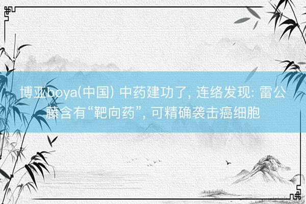 博亚boya(中国) 中药建功了， 连络发现: 雷公藤含有“靶向药”， 可精确袭击癌细胞
