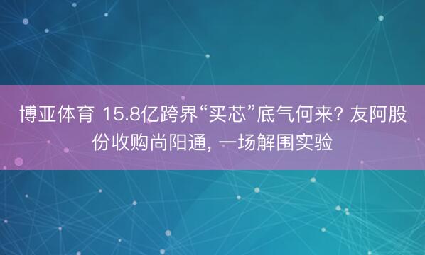 博亚体育 15.8亿跨界“买芯”底气何来? 友阿股份收购尚阳通， 一场解围实验