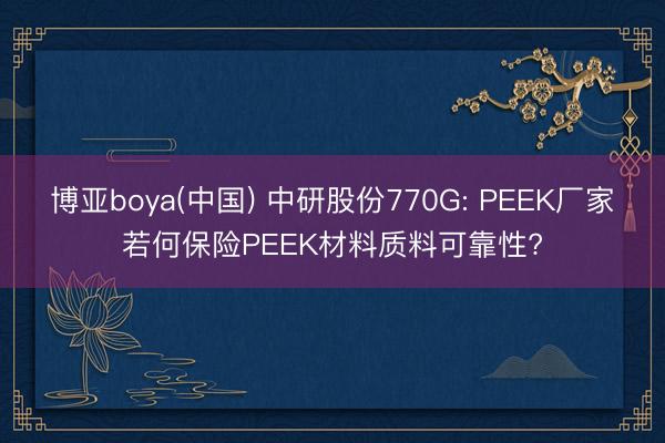 博亚boya(中国) 中研股份770G: PEEK厂家若何保险PEEK材料质料可靠性?