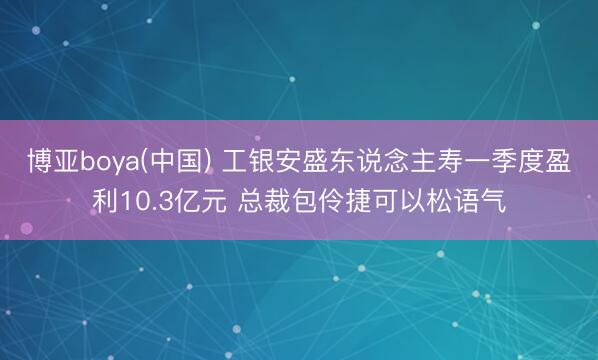 博亚boya(中国) 工银安盛东说念主寿一季度盈利10.3亿元 总裁包伶捷可以松语气