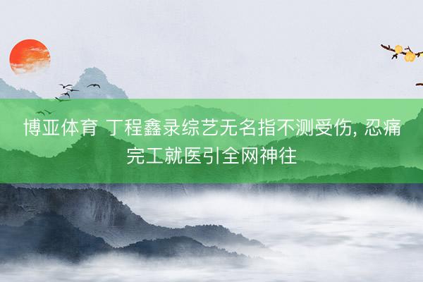 博亚体育 丁程鑫录综艺无名指不测受伤， 忍痛完工就医引全网神往