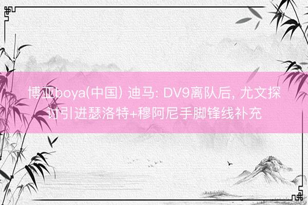 博亚boya(中国) 迪马: DV9离队后， 尤文探讨引进瑟洛特+穆阿尼手脚锋线补充