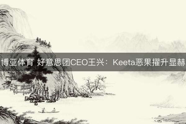 博亚体育 好意思团CEO王兴：Keeta恶果擢升显赫