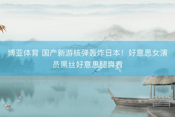 博亚体育 国产新游核弹轰炸日本！好意思女演员黑丝好意思腿爽看