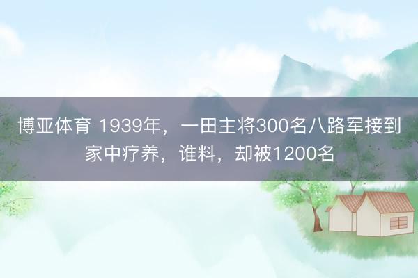 博亚体育 1939年，一田主将300名八路军接到家中疗养，谁料，却被1200名