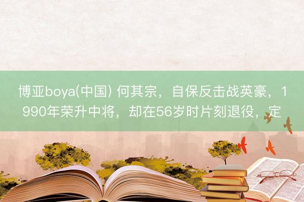 博亚boya(中国) 何其宗，自保反击战英豪，1990年荣升中将，却在56岁时片刻退役，定