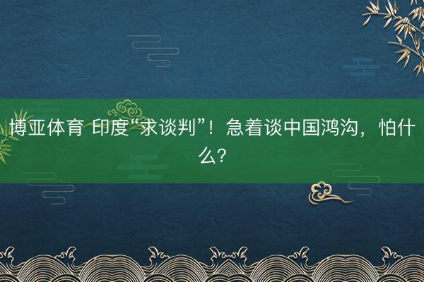 博亚体育 印度“求谈判”！急着谈中国鸿沟，怕什么？