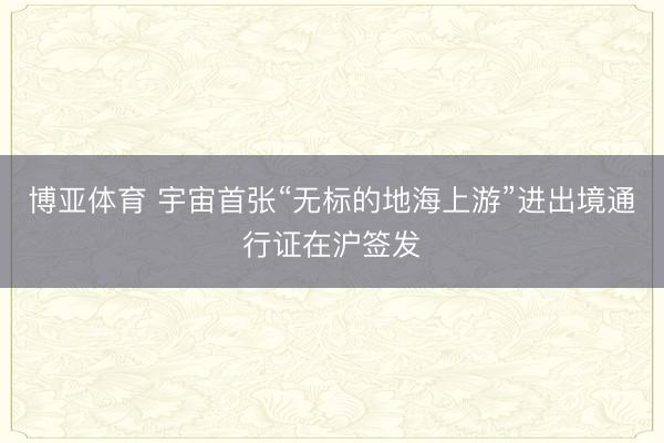 博亚体育 宇宙首张“无标的地海上游”进出境通行证在沪签发