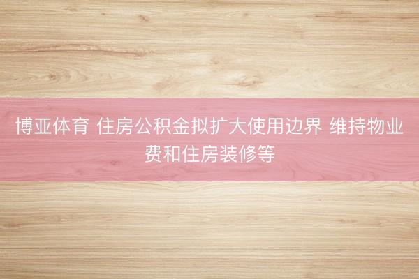 博亚体育 住房公积金拟扩大使用边界 维持物业费和住房装修等