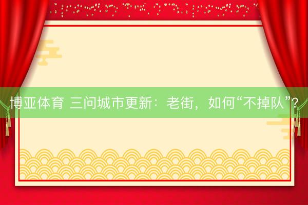 博亚体育 三问城市更新：老街，如何“不掉队”？
