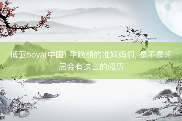 博亚boya(中国) 孕晚期的准姆妈们， 是不是闲居会有这么的阅历