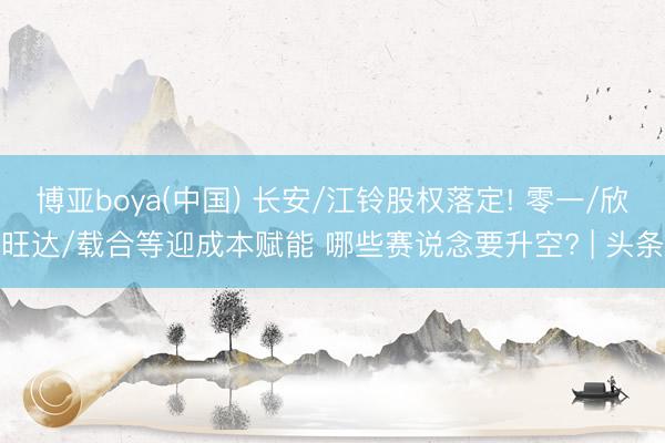 博亚boya(中国) 长安/江铃股权落定! 零一/欣旺达/载合等迎成本赋能 哪些赛说念要升空? | 头条