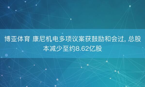 博亚体育 康尼机电多项议案获鼓励和会过， 总股本减少至约8.62亿股