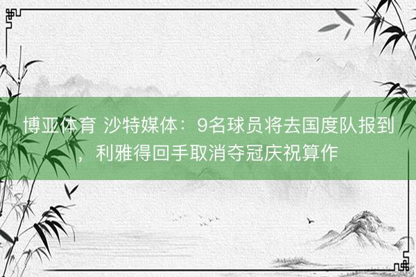 博亚体育 沙特媒体：9名球员将去国度队报到，利雅得回手取消夺冠庆祝算作