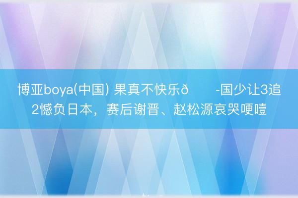 博亚boya(中国) 果真不快乐😭国少让3追2憾负日本，赛后谢晋、赵松源哀哭哽噎