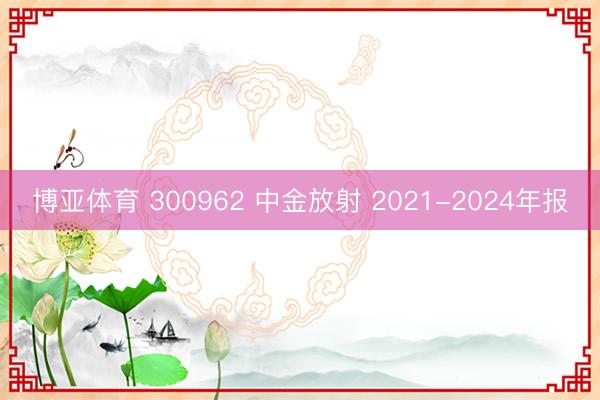 博亚体育 300962 中金放射 2021-2024年报