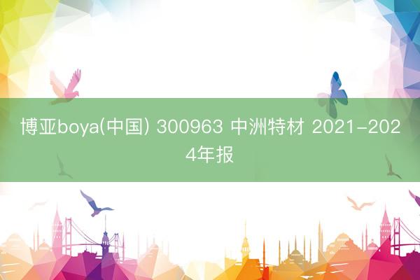 博亚boya(中国) 300963 中洲特材 2021-2024年报