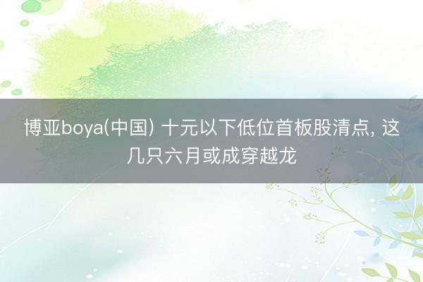博亚boya(中国) 十元以下低位首板股清点, 这几只六月或成穿越龙