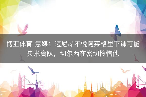 博亚体育 意媒：迈尼昂不悦阿莱格里下课可能央求离队，切尔西在密切怜惜他
