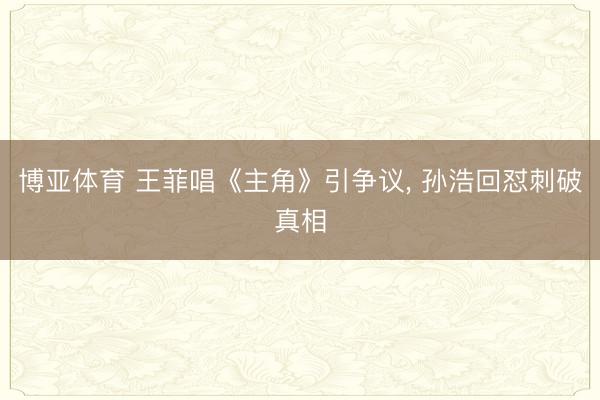 博亚体育 王菲唱《主角》引争议， 孙浩回怼刺破真相