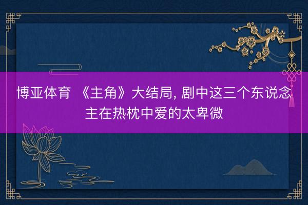 博亚体育 《主角》大结局， 剧中这三个东说念主在热枕中爱的太卑微