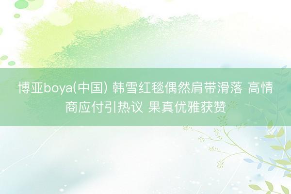 博亚boya(中国) 韩雪红毯偶然肩带滑落 高情商应付引热议 果真优雅获赞
