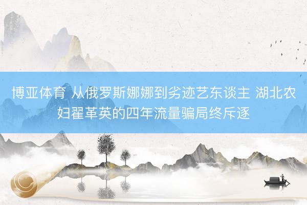 博亚体育 从俄罗斯娜娜到劣迹艺东谈主 湖北农妇翟革英的四年流量骗局终斥逐