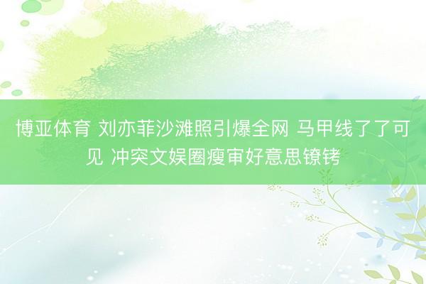 博亚体育 刘亦菲沙滩照引爆全网 马甲线了了可见 冲突文娱圈瘦审好意思镣铐