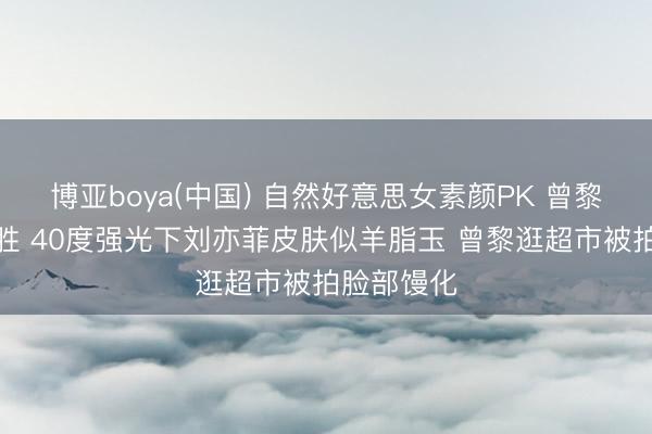 博亚boya(中国) 自然好意思女素颜PK 曾黎刘亦菲谁胜 40度强光下刘亦菲皮肤似羊脂玉 曾黎逛超市被拍脸部馒化
