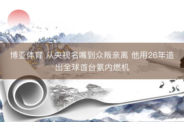 博亚体育 从央视名嘴到众叛亲离 他用26年造出全球首台氨内燃机