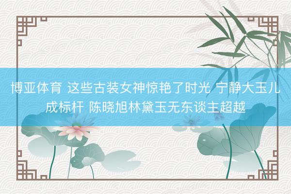 博亚体育 这些古装女神惊艳了时光 宁静大玉儿成标杆 陈晓旭林黛玉无东谈主超越