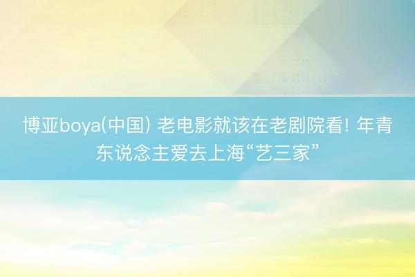 博亚boya(中国) 老电影就该在老剧院看! 年青东说念主爱去上海“艺三家”