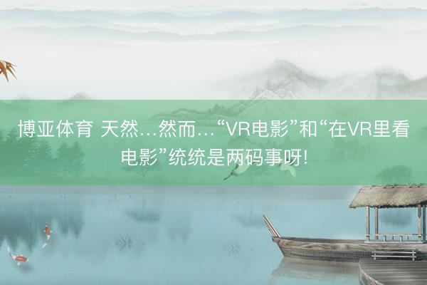 博亚体育 天然…然而…“VR电影”和“在VR里看电影”统统是两码事呀!