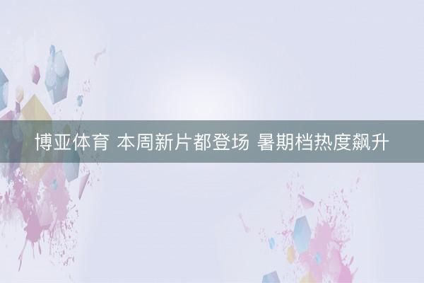 博亚体育 本周新片都登场 暑期档热度飙升