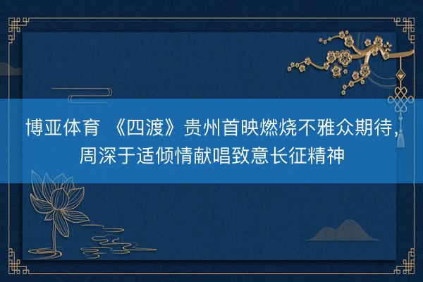 博亚体育 《四渡》贵州首映燃烧不雅众期待，周深于适倾情献唱致意长征精神