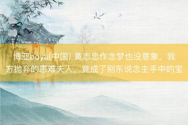 博亚boya(中国) 黄志忠作念梦也没意象,我方抛弃的患难夫人,竟成了别东说念主手中的宝