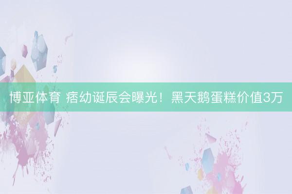 博亚体育 痞幼诞辰会曝光！黑天鹅蛋糕价值3万