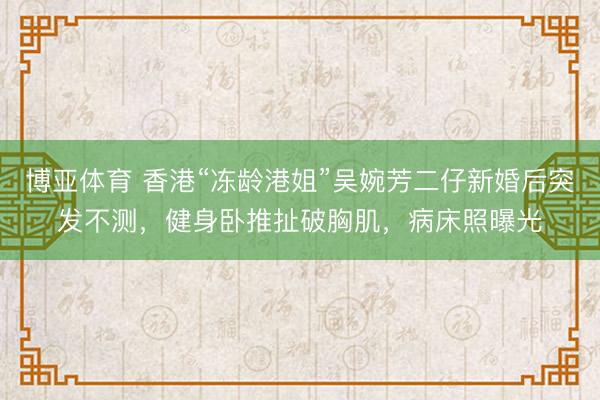 博亚体育 香港“冻龄港姐”吴婉芳二仔新婚后突发不测,健身卧推扯破胸肌,病床照曝光