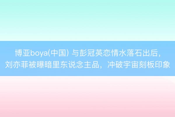 博亚boya(中国) 与彭冠英恋情水落石出后，刘亦菲被曝暗里东说念主品，冲破宇宙刻板印象