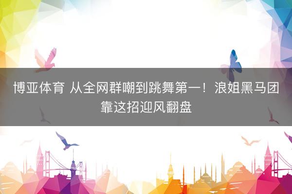 博亚体育 从全网群嘲到跳舞第一！浪姐黑马团靠这招迎风翻盘