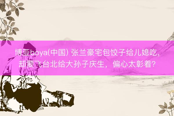 博亚boya(中国) 张兰豪宅包饺子给儿媳吃,却要飞台北给大孙子庆生,偏心太彰着?