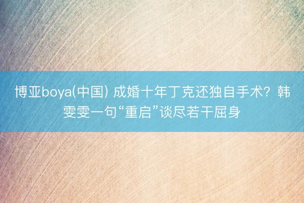 博亚boya(中国) 成婚十年丁克还独自手术？韩雯雯一句“重启”谈尽若干屈身