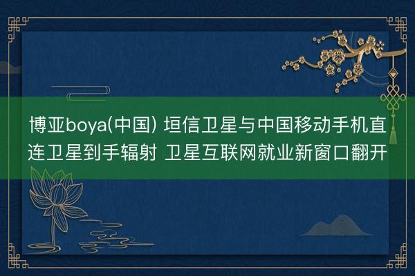 博亚boya(中国) 垣信卫星与中国移动手机直连卫星到手辐射 卫星互联网就业新窗口翻开