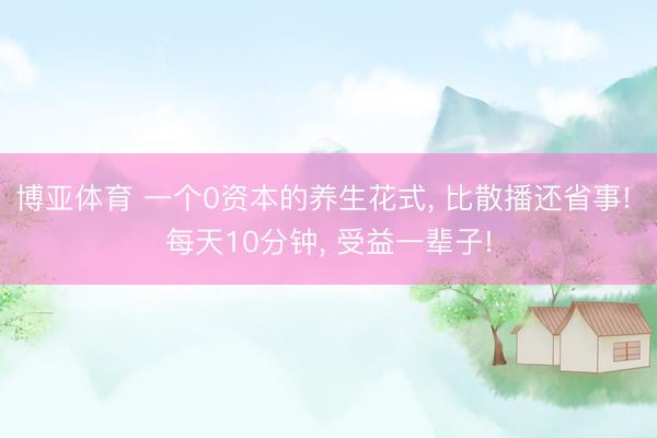 博亚体育 一个0资本的养生花式， 比散播还省事! 每天10分钟， 受益一辈子!