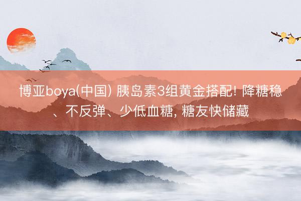 博亚boya(中国) 胰岛素3组黄金搭配! 降糖稳、不反弹、少低血糖， 糖友快储藏